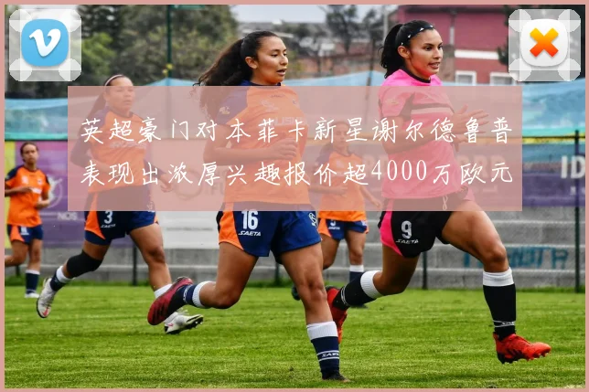 英超豪门对本菲卡新星谢尔德鲁普表现出浓厚兴趣报价超4000万欧元可行