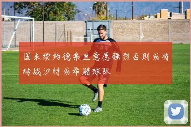 国米续约德弗里意愿强烈否则或将转战沙特或希腊球队