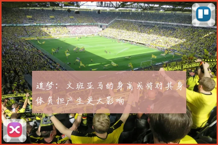 追梦：文班亚马的身高或将对其身体负担产生更大影响