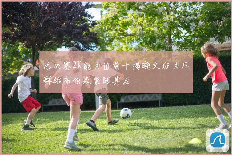 总决赛2K能力值前十揭晓文班力压群雄布伦森紧随其后