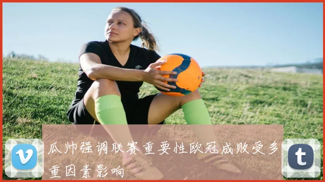 瓜帅强调联赛重要性欧冠成败受多重因素影响
