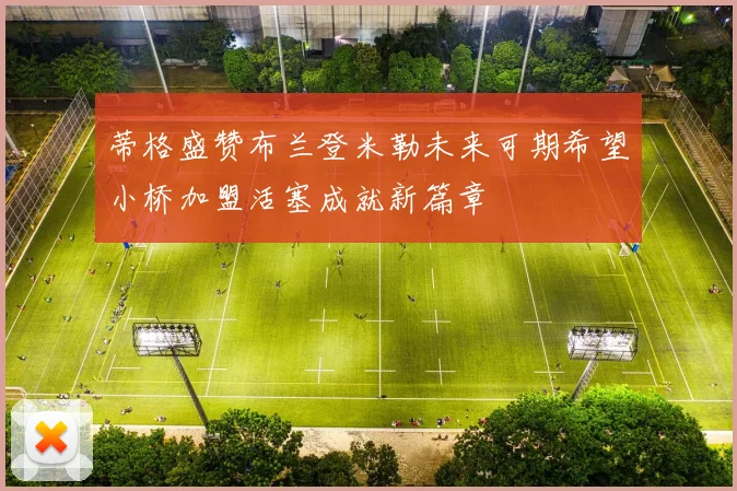 蒂格盛赞布兰登米勒未来可期希望小桥加盟活塞成就新篇章