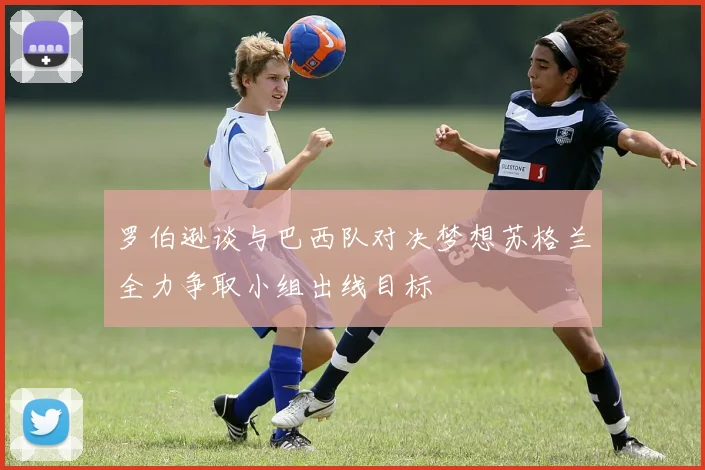 罗伯逊谈与巴西队对决梦想苏格兰全力争取小组出线目标