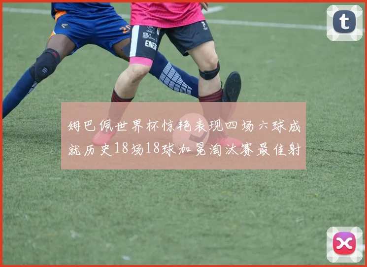 姆巴佩世界杯惊艳表现四场六球成就历史18场18球加冕淘汰赛最佳射手