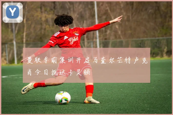 曼联季前集训开启马奎尔芒特卢克肖今日抵达卡灵顿