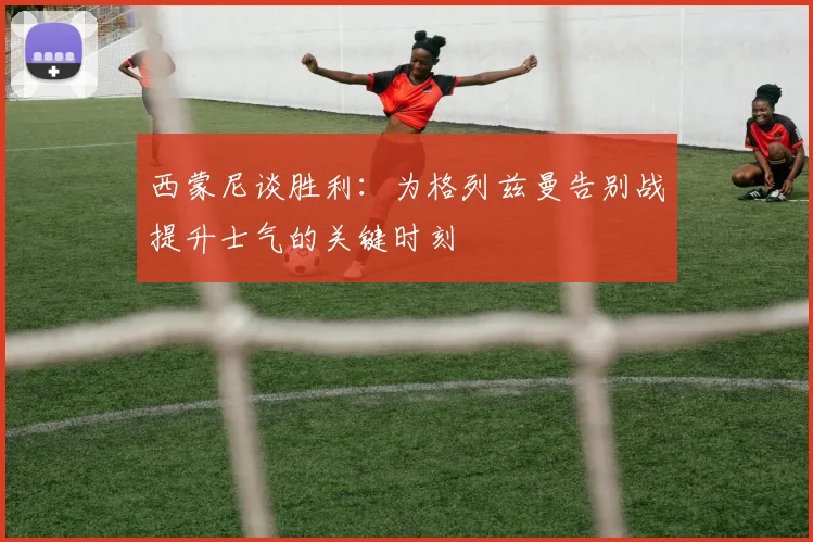 西蒙尼谈胜利：为格列兹曼告别战提升士气的关键时刻