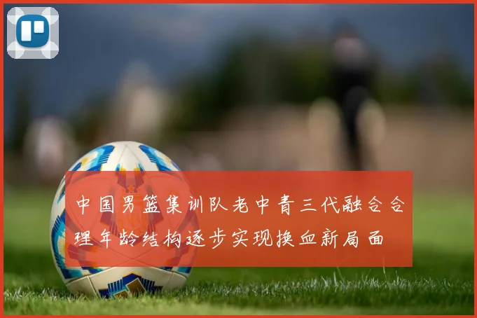 中国男篮集训队老中青三代融合合理年龄结构逐步实现换血新局面