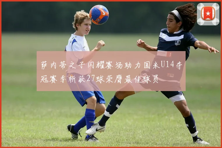 萨内蒂之子闪耀赛场助力国米U14夺冠赛季斩获27球荣膺最佳球员