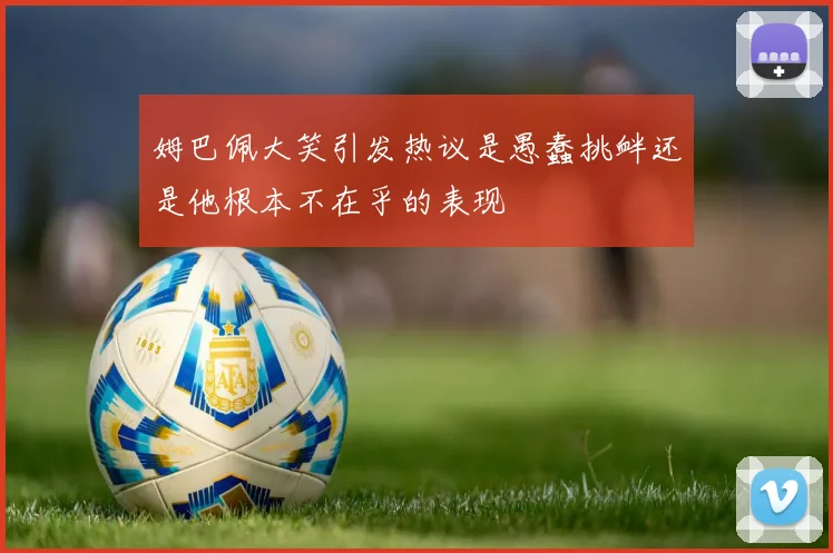 姆巴佩大笑引发热议是愚蠢挑衅还是他根本不在乎的表现