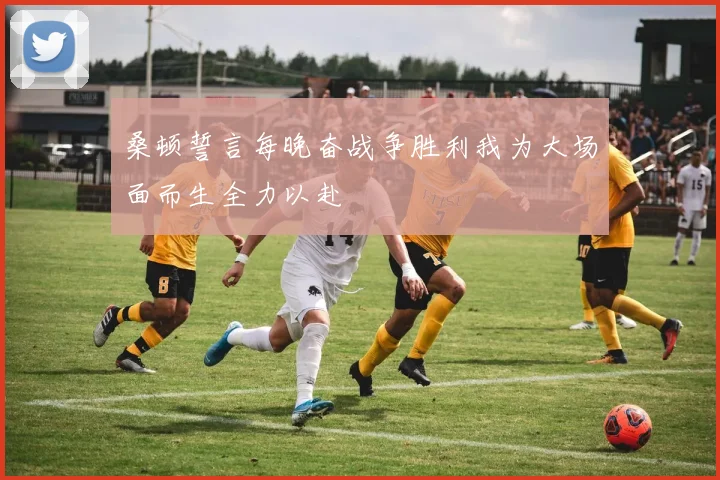 桑顿誓言每晚奋战争胜利我为大场面而生全力以赴