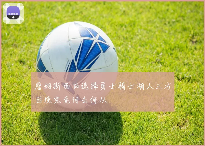 詹姆斯面临选择勇士骑士湖人三方困境究竟何去何从