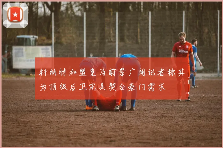 科纳特加盟皇马前景广阔记者称其为顶级后卫完美契合豪门需求