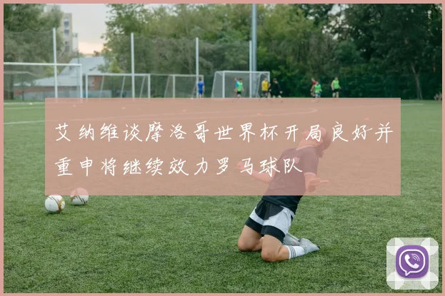 艾纳维谈摩洛哥世界杯开局良好并重申将继续效力罗马球队