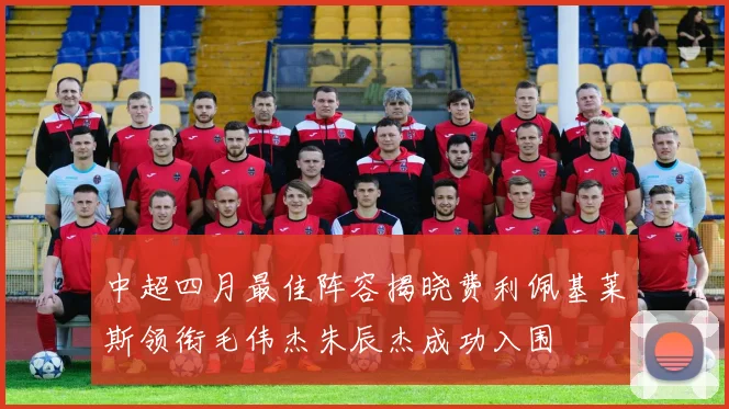 中超四月最佳阵容揭晓费利佩基莱斯领衔毛伟杰朱辰杰成功入围