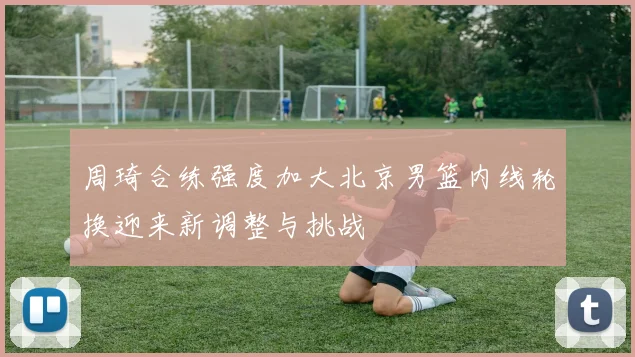 周琦合练强度加大北京男篮内线轮换迎来新调整与挑战
